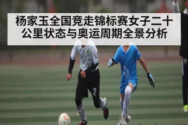 杨家玉全国竞走锦标赛女子二十公里状态与奥运周期全景分析