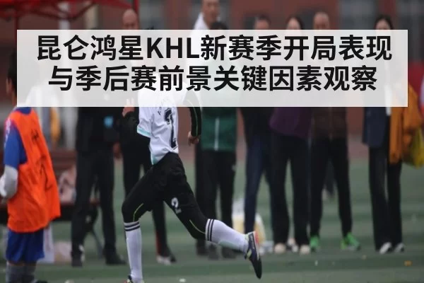 昆仑鸿星KHL新赛季开局表现与季后赛前景关键因素观察